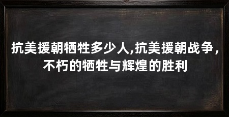 抗美援朝牺牲多少人,抗美援朝战争，不朽的牺牲与辉煌的胜利