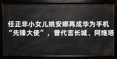 任正非小女儿姚安娜再成华为手机“先锋大使”,曾代言长城、阿维塔