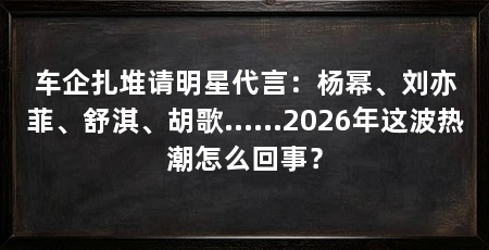 车企扎堆请明星代言：杨幂、刘亦菲、舒淇、胡歌……2026年这波热潮怎么回事？