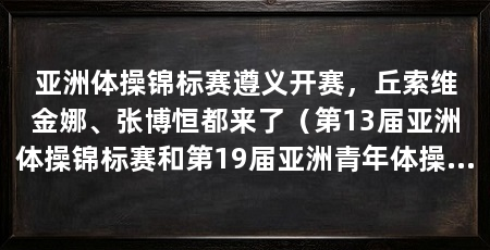 亚洲体操锦标赛遵义开赛,丘索维金娜、张博恒都来了(第13届亚洲体操锦标赛和第19届亚洲青年体操锦标赛在贵州遵义开赛