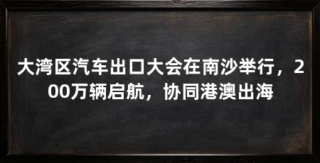 大湾区汽车出口大会在南沙举行，200万辆启航，协同港澳出海