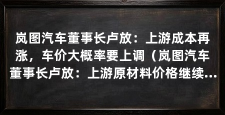 岚图汽车董事长卢放:上游成本再涨,车价大概率要上调(岚图汽车董事长卢放:上游原材料价格继续上涨一定会传导到终端