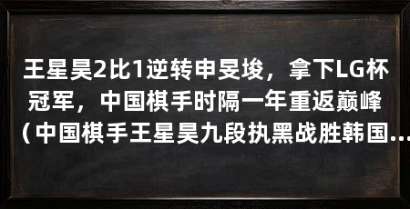 王星昊2比1逆转申旻埈,拿下LG杯冠军,中国棋手时隔一年重返巅峰(中国棋手王星昊九段执黑战胜韩国棋手2比1逆转夺冠
