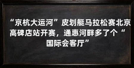 “京杭大运河”皮划艇马拉松赛北京高碑店站开赛，通惠河畔多了个“国际会客厅”