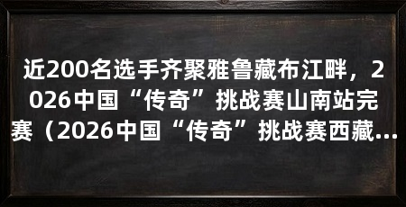 近200名选手齐聚雅鲁藏布江畔，2026中国“传奇”挑战赛山南站完赛（2026中国“传奇”挑战赛西藏山南站在扎囊县落下帷幕