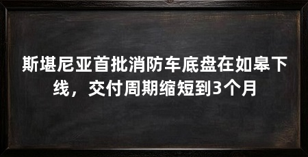 斯堪尼亚首批消防车底盘在如皋下线，交付周期缩短到3个月