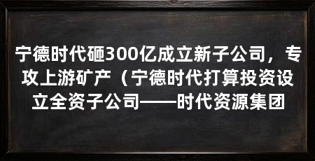 宁德时代砸300亿成立新子公司,专攻上游矿产(宁德时代打算投资设立全资子公司——时代资源集团