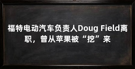 福特电动汽车负责人Doug Field离职，曾从苹果被“挖”来
