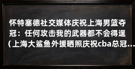 怀特塞德社交媒体庆祝上海男篮夺冠:任何攻击我的武器都不会得逞(上海大鲨鱼外援晒照庆祝cba总冠军,卢伟表示不让他进大名单