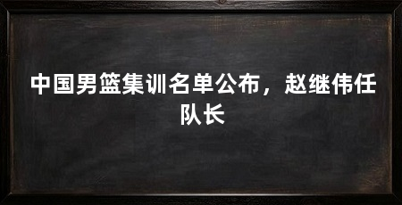 中国男篮集训名单公布，赵继伟任队长