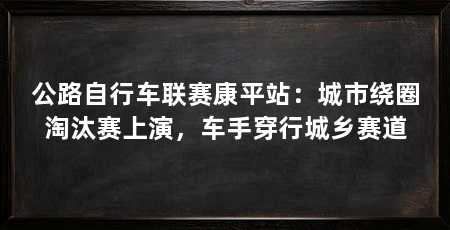 公路自行车联赛康平站：城市绕圈淘汰赛上演，车手穿行城乡赛道