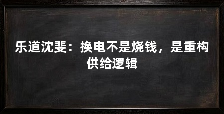 乐道沈斐:换电不是烧钱,是重构供给逻辑