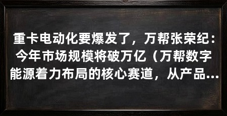 重卡电动化要爆发了，万帮张荣纪：今年市场规模将破万亿（万帮数字能源着力布局的核心赛道，从产品到做“满汉全席”