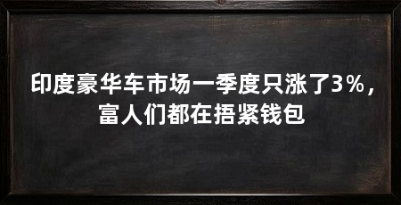 印度豪华车市场一季度只涨了3%,富人们都在捂紧钱包