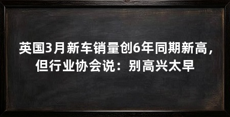 英国3月新车销量创6年同期新高，但行业协会说：别高兴太早