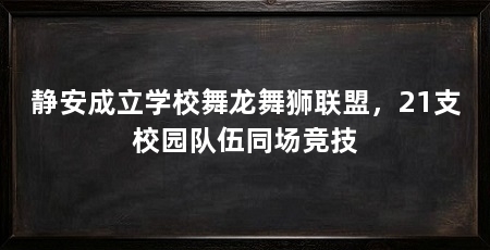 静安成立学校舞龙舞狮联盟，21支校园队伍同场竞技