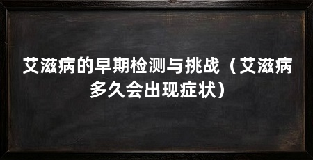 艾滋病的早期检测与挑战(艾滋病多久会出现症状)