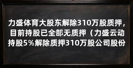 力盛体育大股东解除310万股质押，目前持股已全部无质押（力盛云动持股5%解除质押310万股公司股份