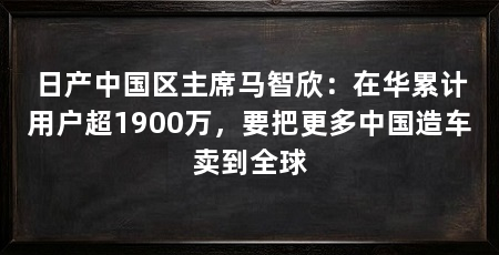 日产中国区主席马智欣:在华累计用户超1900万,要把更多中国造车卖到全球