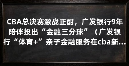 CBA总决赛激战正酣，广发银行9年陪伴投出“金融三分球”（广发银行“体育+”亲子金融服务在cba新赛季发布会上正式推出