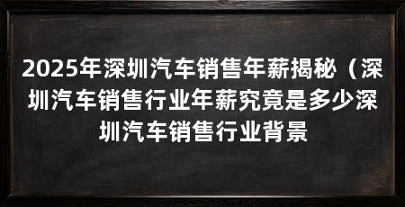 2025年深圳汽车销售年薪揭秘（深圳汽车销售行业年薪究竟是多少深圳汽车销售行业背景