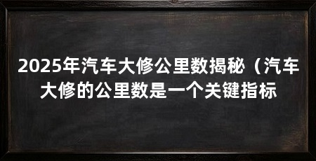 2025年汽车大修公里数揭秘(汽车大修的公里数是一个关键指标