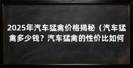 2025年汽车猛禽价格揭秘(汽车猛禽多少钱?汽车猛禽的性价比如何