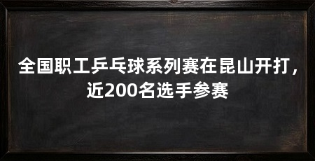 全国职工乒乓球系列赛在昆山开打,近200名选手参赛