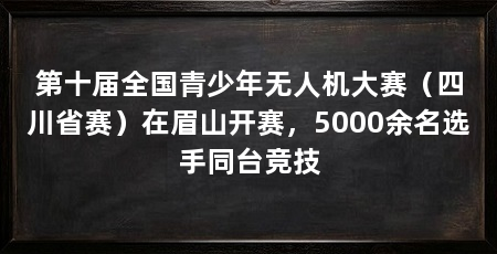 第十届全国青少年无人机大赛(四川省赛)在眉山开赛,5000余名选手同台竞技