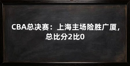 CBA总决赛:上海主场险胜广厦,总比分2比0