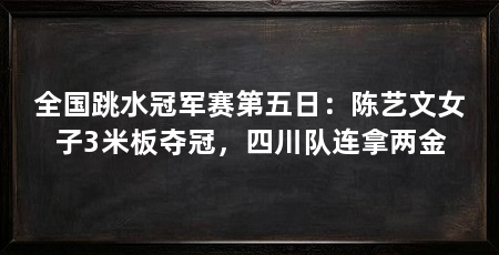 全国跳水冠军赛第五日：陈艺文女子3米板夺冠，四川队连拿两金