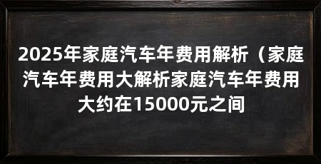 2025年家庭汽车年费用解析(家庭汽车年费用大解析家庭汽车年费用大约在15000元之间