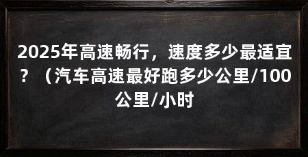 2025年高速畅行,速度多少最适宜?(汽车高速最好跑多少公里/100公里/小时