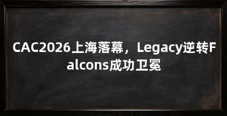 CAC2026上海落幕，Legacy逆转Falcons成功卫冕