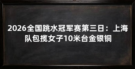 2026全国跳水冠军赛第三日:上海队包揽女子10米台金银铜
