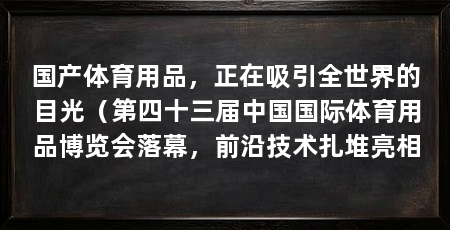 国产体育用品,正在吸引全世界的目光(第四十三届中国国际体育用品博览会落幕,前沿技术扎堆亮相