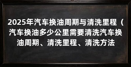 2025年汽车换油周期与清洗里程(汽车换油多少公里需要清洗汽车换油周期、清洗里程、清洗方法