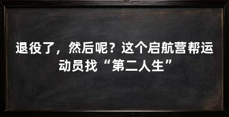 退役了,然后呢?这个启航营帮运动员找“第二人生”