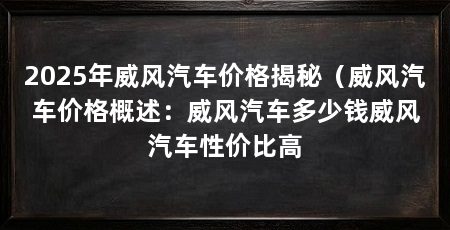 2025年威风汽车价格揭秘（威风汽车价格概述：威风汽车多少钱威风汽车性价比高