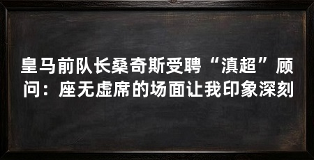 皇马前队长桑奇斯受聘“滇超”顾问:座无虚席的场面让我印象深刻