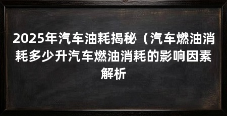 2025年汽车油耗揭秘（汽车燃油消耗多少升汽车燃油消耗的影响因素解析