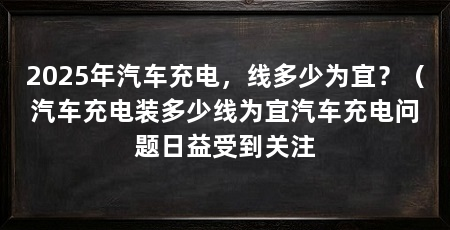 2025年汽车充电，线多少为宜？（汽车充电装多少线为宜汽车充电问题日益受到关注