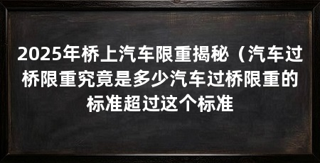 2025年桥上汽车限重揭秘（汽车过桥限重究竟是多少汽车过桥限重的标准超过这个标准