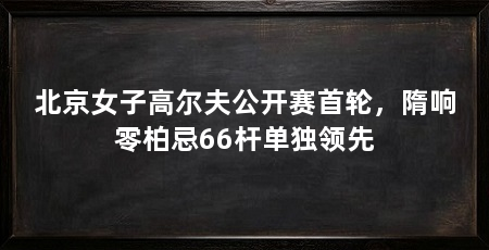 北京女子高尔夫公开赛首轮,隋响零柏忌66杆单独领先
