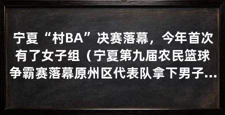宁夏“村BA”决赛落幕，今年首次有了女子组（宁夏第九届农民篮球争霸赛落幕原州区代表队拿下男子五人制篮球冠军