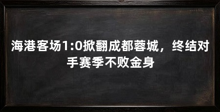 海港客场1:0掀翻成都蓉城,终结对手赛季不败金身
