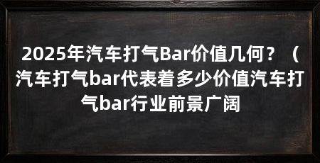 2025年汽车打气Bar价值几何?(汽车打气bar代表着多少价值汽车打气bar行业前景广阔