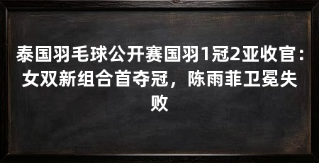泰国羽毛球公开赛国羽1冠2亚收官:女双新组合首夺冠,陈雨菲卫冕失败