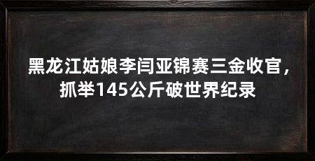 黑龙江姑娘李闫亚锦赛三金收官，抓举145公斤破世界纪录