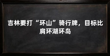 吉林要打“环山”骑行牌,目标比肩环湖环岛